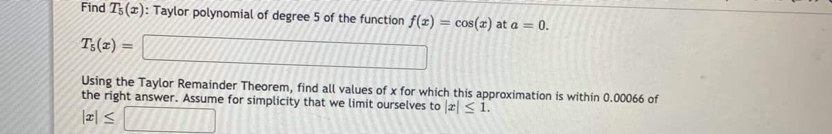 Find T3(x): Taylor polynomial of degree 5 of the function f(x) = cos(x) at a = 0.
T:(x)
Using the Taylor Remainder Theorem, find all values of x for which this approximation is within 0.00066 of
the right answer. Assume for simplicity that we limit ourselves to r<1.
|æl </
