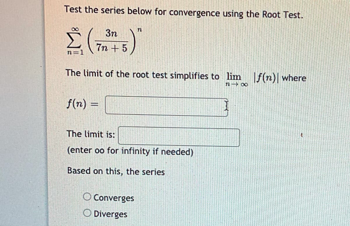 Test the series below for convergence using the Root Test.
3n
7n + 5
n=1
The limit of the root test simplifies to lim f(n) where
f(n) =
The limit is:
(enter oo for infinity if needed)
Based on this, the series
O Converges
O Diverges
