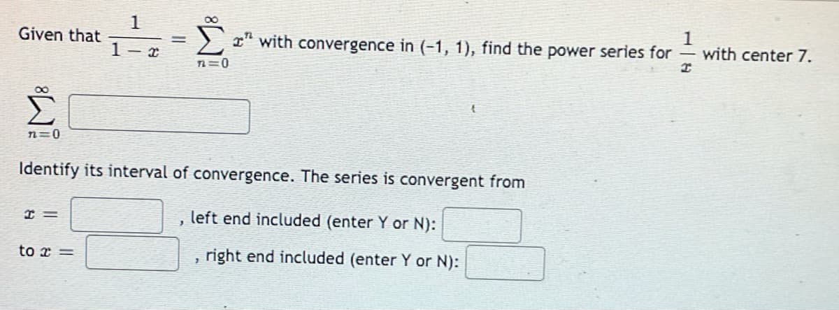 1
Given that
I" with convergence in (-1, 1), find the power series for
with center 7.
1- x
TL=0
n=0
Identify its interval of convergence. The series is convergent from
left end included (enter Y or N):
to x =
right end included (enter Y or N):

