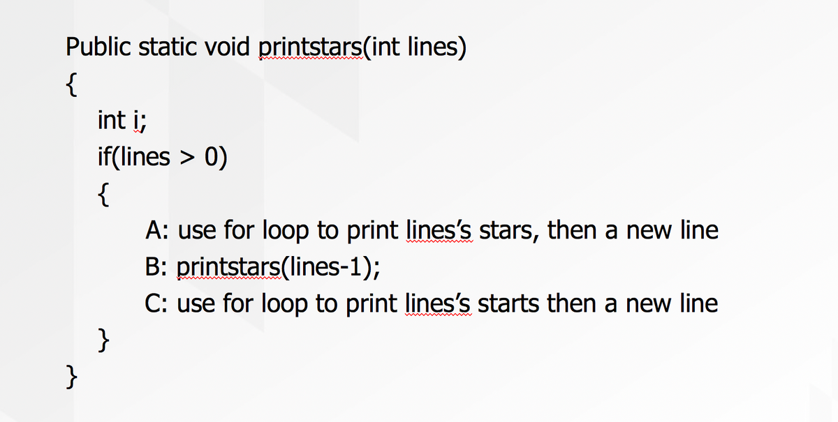 Public static void printstars(int lines)
{
int i;
if(lines > 0)
{
A: use for loop to print lines's stars, then a new line
B: printstars(lines-1);
C: use for loop to print lines's starts then a new line
}
}
