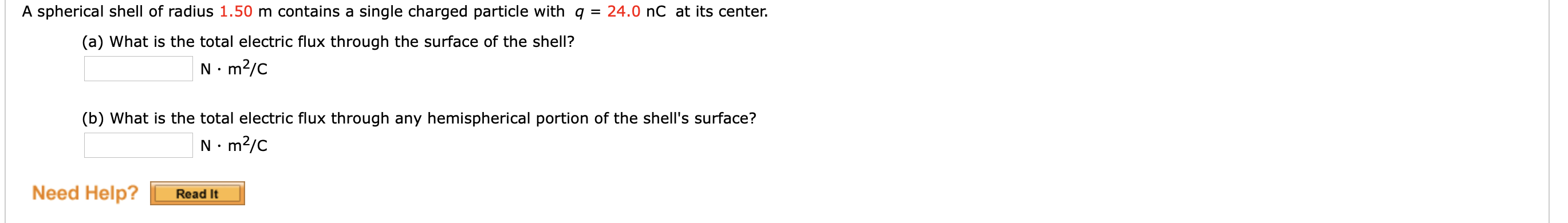 A spherical shell of radius 1.50 m contains a single charged particle with q = 24.0 nC at its center.
(a) What is the total electric flux through the surface of the shell?
N. m?/C
(b) What is the total electric flux through any hemispherical portion of the shell's surface?
N. m?/C
Need Help?
Read It
