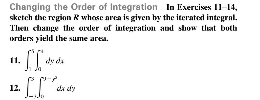 Changing the Order of Integration In Exercises 11-14,
sketch the region R whose area is given by the iterated integral.
Then change the order of integration and show that both
orders yield the same area.
*5
4
dy dx
11.
r9 — у?
12.
dx dy
-3J0
