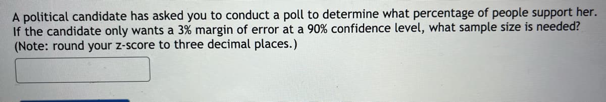 A political candidate has asked you to conduct a poll to determine what percentage of people support her.
If the candidate only wants a 3% margin of error at a 90% confidence level, what sample size is needed?
(Note: round your z-score to three decimal places.)
