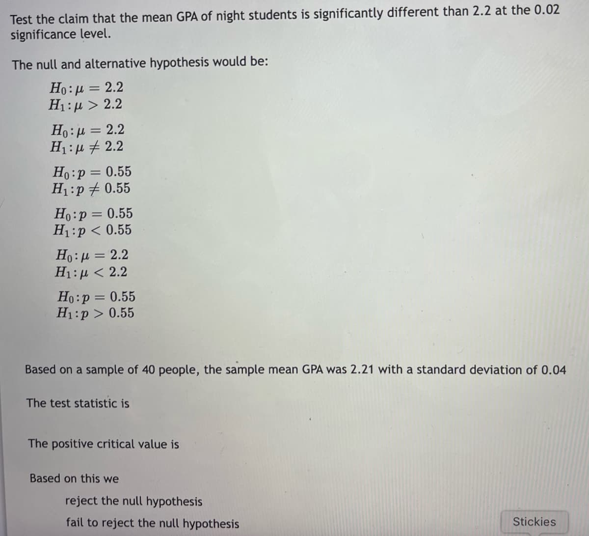 Test the claim that the mean GPA of night students is significantly different than 2.2 at the 0.02
significance level.
The null and alternative hypothesis would be:
H:μ =2.2
H1:µ > 2.2
%3|
Ho:µ = 2.2
H1: µ + 2.2
Ho:p = 0.55
H1:p + 0.55
Ho:p = 0.55
H1:p < 0.55
Ho:µ = 2.2
H:μ < 2.2
Ho:p = 0.55
H1:p > 0.55
Based on a sample of 40 people, the sample mean GPA was 2.21 with a standard deviation of 0.04
The test statistic is
The positive critical value is
Based on this we
reject the null hypothesis
fail to reject the null hypothesis
Stickies
