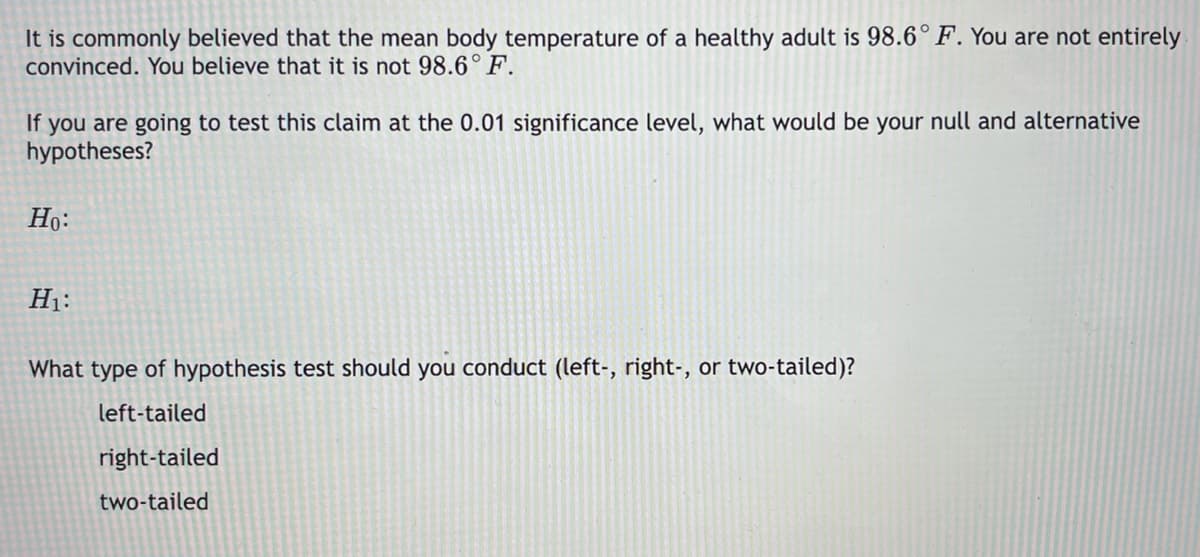 It is commonly believed that the mean body temperature of a healthy adult is 98.6°F. You are not entirely
convinced. You believe that it is not 98.6° F.
If you are going to test this claim at the 0.01 significance level, what would be your null and alternative
hypotheses?
Ho:
H1:
What type of hypothesis test should you conduct (left-, right-, or two-tailed)?
left-tailed
right-tailed
two-tailed
