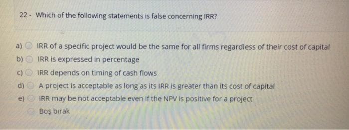 22 - Which of the following statements is false concerning IRR?
IRR of a specific project would be the same for all firms regardless of their cost of capital
IRR is expressed in percentage
a)
b)
c)
IRR depends on timing of cash flows
A project is acceptable as long as its IRR is greater than its cost of capital
IRR may be not acceptable even if the NPV is positive for a project
Boş bırak
d)
e)
