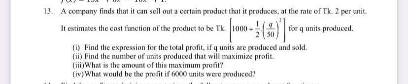 13. A company finds that it can sell out a certain product that it produces, at the rate of Tk. 2 per unit.
It estimates the cost function of the product to be Tk. 100
오
2 50
for q units produced.
(i) Find the expression for the total profit, if q units are produced and sold.
(ii) Find the number of units produced that will maximize profit.
(iii) What is the amount of this maximum profit?
(iv)What would be the profit if 6000 units were produced?
