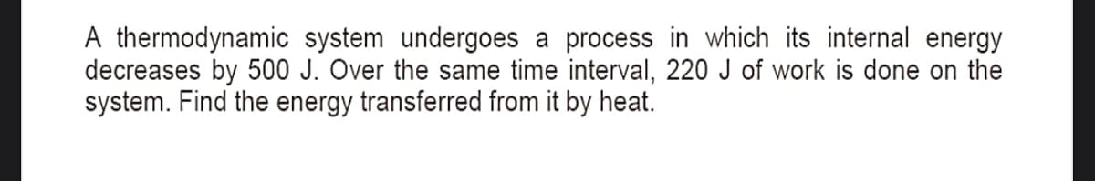 A thermodynamic system undergoes a process in which its internal energy
decreases by 500 J. Over the same time interval, 220 J of work is done on the
system. Find the energy transferred from it by heat.
