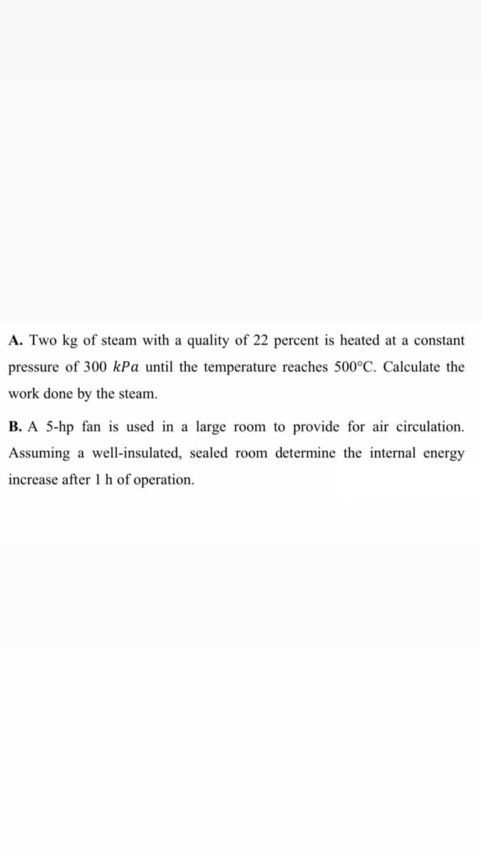 A. Two kg of steam with a quality of 22 percent is heated at a constant
pressure of 300 kPa until the temperature reaches 500°C. Calculate the
work done by the steam.
B. A 5-hp fan is used in a large room to provide for air circulation.
Assuming a well-insulated, sealed room determine the internal energy
increase after 1 h of operation.
