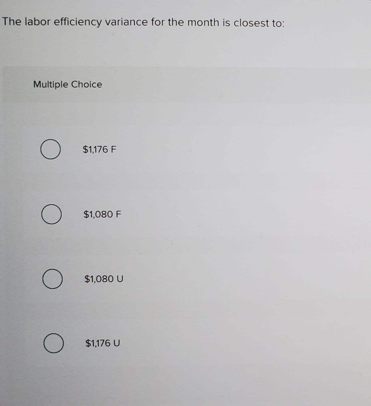 The labor efficiency variance for the month is closest to:
Multiple Choice
$1,176 F
$1,080 F
$1,080 U
$1,176 U

