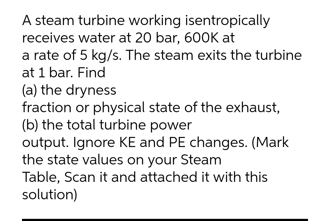 A steam turbine working isentropically
receives water at 20 bar, 600K at
a rate of 5 kg/s. The steam exits the turbine
at 1 bar. Find
(a) the dryness
fraction or physical state of the exhaust,
(b) the total turbine power
output. Ignore KE and PE changes. (Mark
the state values on your Steam
Table, Scan it and attached it with this
solution)
