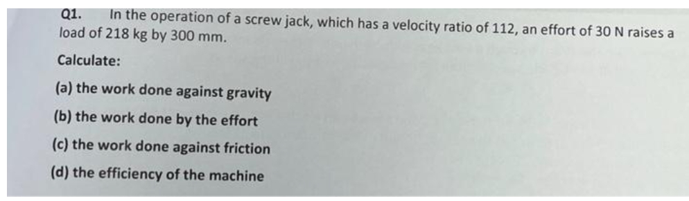 Q1.
In the operation of a screw jack, which has a velocity ratio of 112, an effort of 30 N raises a
load of 218 kg by 300 mm.
Calculate:
(a) the work done against gravity
(b) the work done by the effort
(c) the work done against friction
(d) the efficiency of the machine
