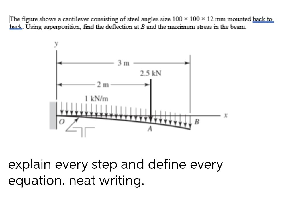 The figure shows a cantilever consisting of steel angles size 100 x 100 x 12 mm mounted back to
back. Using superposition, find the deflection at B and the maximum stress in the beam.
3 m
2.5 kN
- 2 m
I kN/m
explain every step and define every
equation. neat writing.
