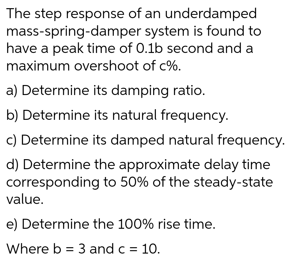 The step response of an underdamped
mass-spring-damper system is found to
have a peak time of 0.1b second and a
maximum overshoot of c%.
a) Determine its damping ratio.
b) Determine its natural frequency.
c) Determine its damped natural frequency.
d) Determine the approximate delay time
corresponding to 50% of the steady-state
value.
e) Determine the 100% rise time.
Where b = 3 and c = 10.
