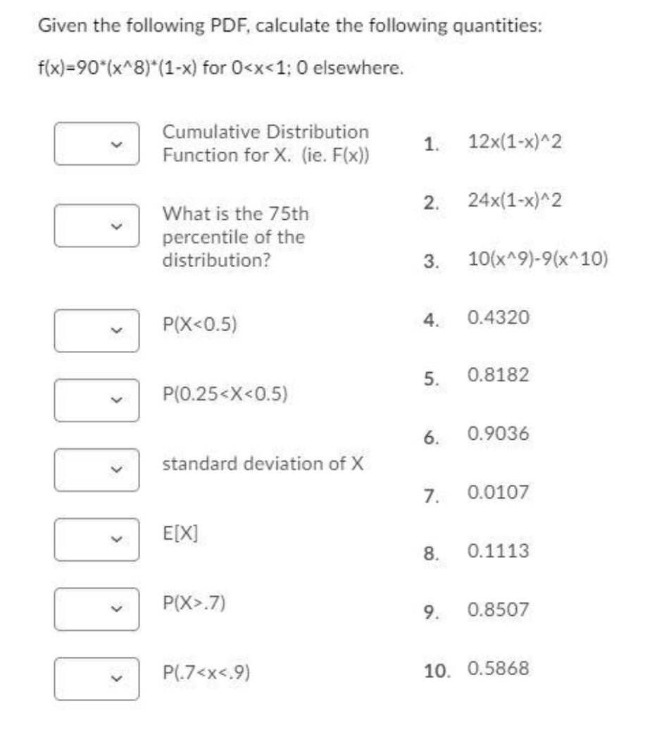 Given the following PDF, calculate the following quantities:
f(x)=90*(x^8)*(1-x) for 0<x<1; 0 elsewhere.
Cumulative Distribution
1.
12x(1-x)^2
Function for X. (ie. F(x))
2.
24x(1-x)^2
What is the 75th
percentile of the
distribution?
3.
10(x^9)-9(x^10)
P(X<0.5)
4.
0.4320
5.
0.8182
P(0.25<X<0.5)
6.
0.9036
standard deviation of X
7.
0.0107
E[X]
8.
0.1113
P(X>.7)
9.
0.8507
P(.7<x<.9)
10. 0.5868
00
>
