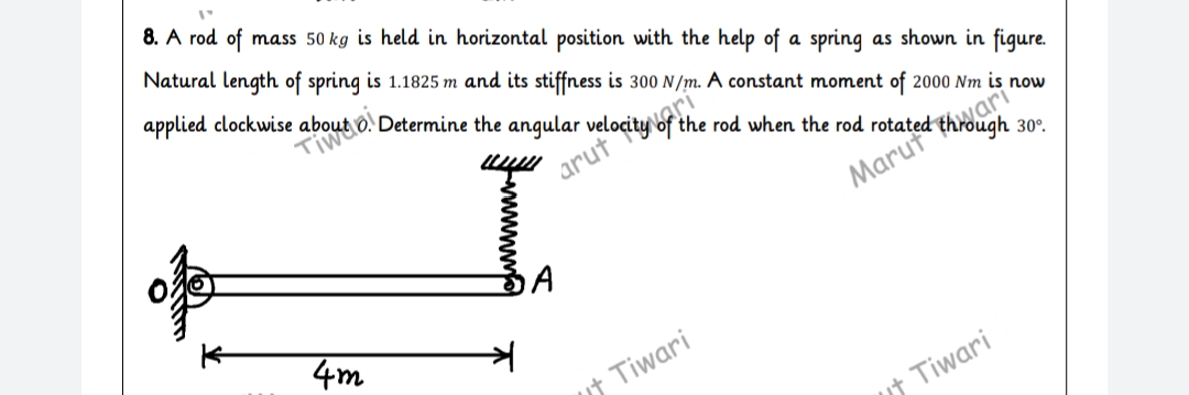 8. A rod of
mass 50 kg is held in horizontal position with the help of a spring
Natural length of spring is 1.1825 m and its stiffness is 300 N/m. A constant moment of 2000 Nm is now
as shown in figure.
the rod when the rod rotated through
arut“
30°.
Marut
4m
ut Tiwari
ut Tiwari
