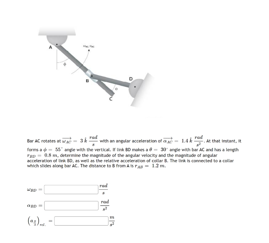 в
Bar AC rotates at WAC
rad
3 k
with an angular acceleration of a AC
rad
.At that instant, it
1.4
forms a ø = 55° angle with the vertical. If link BD makes a 0 = 30° angle with bar AC and has a length
rBD = 0.8 m, determine the magnitude of the angular velocity and the magnitude of angular
acceleration of link BD, as well as the relative acceleration of collar B. The link is connected to a collar
which slides along bar AC. The distance to B from A is rAB = 1.2 m.
тad
WBD
rad
a BD
m
rel.
82
