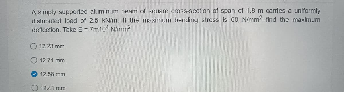 A simply supported aluminum beam of square cross-section of span of 1.8 m carries a uniformly
distributed load of 2.5 kN/m. If the maximum bending stress is 60 N/mm2 find the maximum
deflection. Take E = 7m104 N/mm2
%3D
O 12.23 mm
O 12.71 mm
12.58 mm
O 12.41 mm
