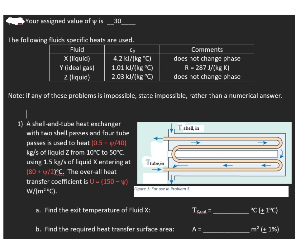 Your assigned value of y is
30
The following fluids specific heats are used.
Fluid
Comments
X (liquid)
Y (ideal gas)
Z (liquid)
Cp
4.2 kJ/(kg °C)
1.01 kJ/(kg °C)
2.03 kJ/(kg °C)
does not change phase
R = 287 J/(kg K)
does not change phase
Note: if any of these problems is impossible, state impossible, rather than a numerical answer.
1) A shell-and-tube heat exchanger
with two shell passes and four tube
T shell, in
passes is used to heat (0.5 + y/40)
kg/s of liquid Z from 10°C to 50°C.
using 1.5 kg/s of liquid X entering at
Trube,in
(80 + y/2)°C. The over-all heat
transfer coefficient is U = (150 – y)
Figure 1: For use in Problem 5
W/(m² °C).
a. Find the exit temperature of Fluid X:
Tx,out =
°C (± 1°C)
b. Find the required heat transfer surface area:
A =
m² (± 1%)
