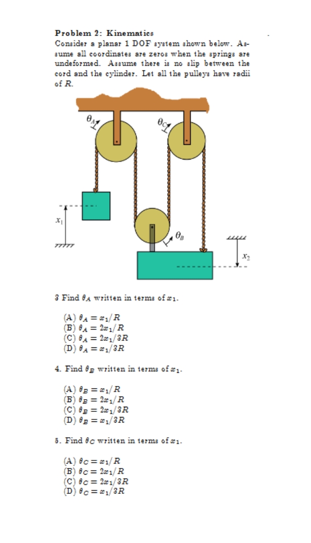 Problem 2: Kinematics
Consider a planar 1 DOF ayatem shown below. As-
aume all coordinates are zeros when the springs are
undeformed. Assume there is no slip between the
cord and the cylinder. Let all the pulleys have radii
of R.
X2
3 Find fA written in terms of æ1.
(A) A = 21/R
(B) 8A = 2x1/ R
(C) 8A = 201/3R
(D) 8A = 21/3R
4. Find og written in terms of æ1-
(A) 02 = e1/R
(B) 8g = 221/ R
(C) 8g = 2x1/3R
(D) 02 = 1/3R
5. Find ec written in terms of æ1.
(A) Oc = 1/R
(B) 8c = 21/ R
(C) 8c = 2x1/3R
(D) 8c = 1/3R
