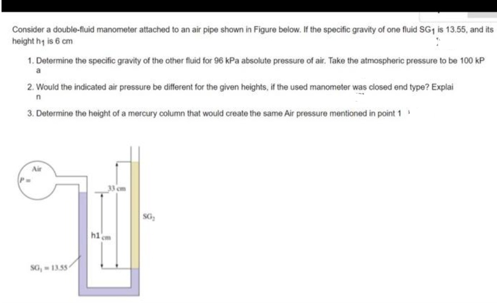 Consider a double-fluid manometer attached to an air pipe shown in Figure below. If the specific gravity of one fluid SG1 is 13.55, and its
height hy is 6 cm
1. Determine the specific gravity of the other fluid for 96 kPa absolute pressure of air. Take the atmospheric pressure to be 100 kP
a
2. Would the indicated air pressure be different for the given heights, if the used manometer was closed end type? Explai
3. Determine the height of a mercury column that would create the same Air pressure mentioned in point 1
Air
P-
33 cm
SG,
hi em
SG, - 13.55
