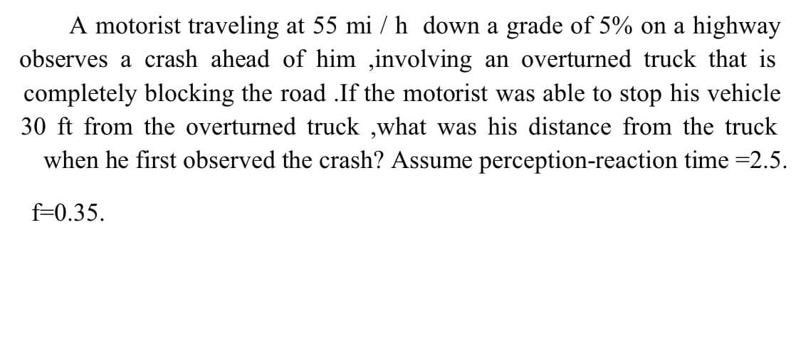 A motorist traveling at 55 mi / h down a grade of 5% on a highway
observes a crash ahead of him ,involving an overturned truck that is
completely blocking the road .If the motorist was able to stop his vehicle
30 ft from the overturned truck ,what was his distance from the truck
when he first observed the crash? Assume perception-reaction time =2.5.
f=0.35.

