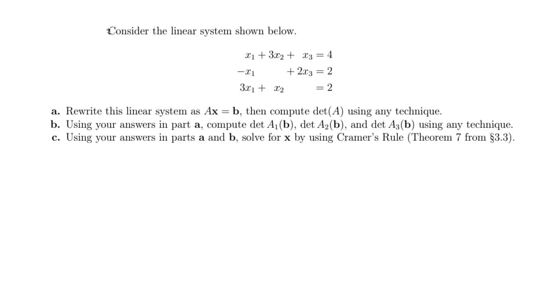 Consider the linear system shown below.
xi + 3x2 + x3 = 4
-x1
+ 2x3 = 2
3x1 + x2
= 2
a. Rewrite this linear system as Ax = b, then compute det(A) using any technique.
b. Using your answers in part a, compute det A1(b), det A2(b), and det A3(b) using any technique.
c. Using your answers in parts a and b, solve for x by using Cramer's Rule (Theorem 7 from §3.3).
