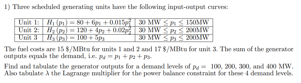 1) Three scheduled generating units have the following input-output curves:
H1 (p1) = 80 + 6p1 + 0.015pí
H2 (p2) = 120+4p2 + 0.02p, 30 MW < P2 < 200MW
Нз (Рз) — 100 + 5рз
Unit 1:
30 MW < p1 < 150MW
Unit 2:
Unit 3
30 MW < P3 < 200MW
The fuel costs are 15 $/MBtu for units 1 and 2 and 17 $/MBtu for unit 3. The sum of the generator
outputs equals the demand, i.e. Pd = P1 +p2+ p3.
Find and tabulate the generator outputs for a demand levels of pd = 100, 200, 300, and 400 MW.
Also tabulate A the Lagrange multiplier for the power balance constraint for these 4 demand levels.
