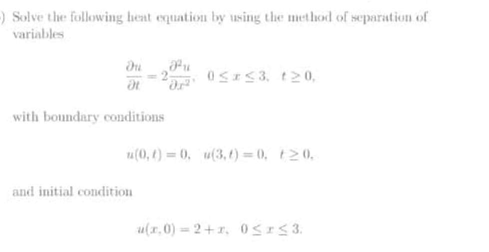 ) Solve the following heat equation by using the method of separation of
variables
0SI<3, t20,
with boundary conditions
u(0, t) = 0, u(3,t) 0, t20.
and initial condition
u(x, 0) = 2+r, 0SIS3.
