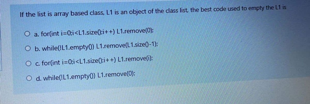If the list is array based class, L1 is an object of the class list, the best code used to empty the L1 is
O a. for(int i=0;i<L1.size(;i++) L1.remove(0);
O b. while(!L1.empty0) L1.remove(L1.size(-1);
O c. for(int i=0;i<L1.size(;i++) L1.remove(i);
O d. while(!L1.empty(0) L1.remove(0);
