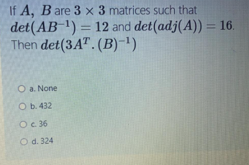 If A, B are 3 x 3 matrices such that
det(AB 1) = 12 and det(adj(A)) = 16.
Then det(3A" . (B)-1)
%3D
O a. None
O b. 432
O c. 36
O d. 324
