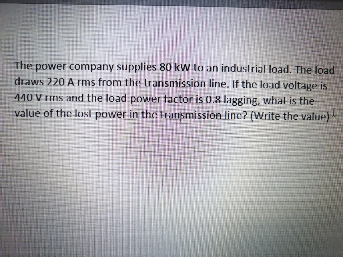 The power company supplies 80 kW to an industrial load. The load
draws 220 A rms from the transmission line. If the load voltage is
440 V rms and the load power factor is 0.8 lagging, what is the
value of the lost power in the transmission line? (Write the value)-
