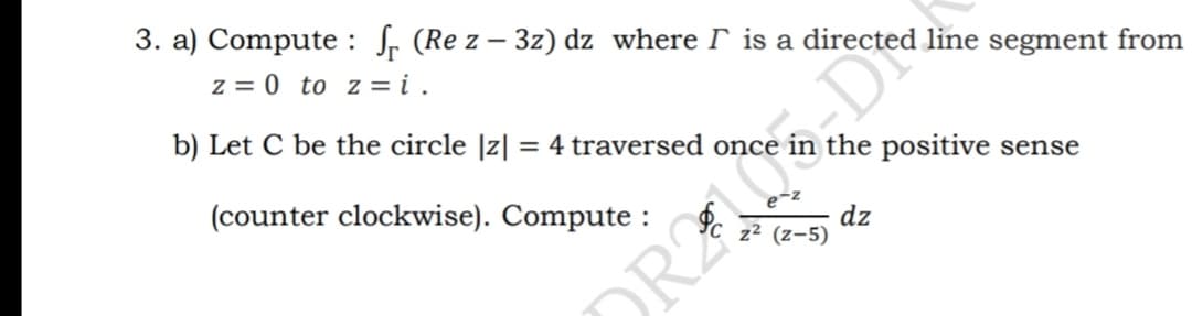 3. a) Compute : f. (Re z – 3z) dz where I is a directed line segment from
z = 0 to z = i .
b) Let C be the circle |z| = 4 traversed once in the positive sense
(counter clockwise). Compute :
dz
z² (z-5)
ORAS, DI
