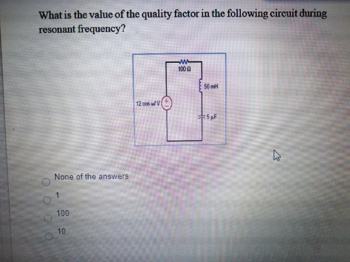 What is the value of the quality factor in the following circuit during
resonant frequency?
w-
1000
50mH
12 cos w V
None of the answers
100
10
