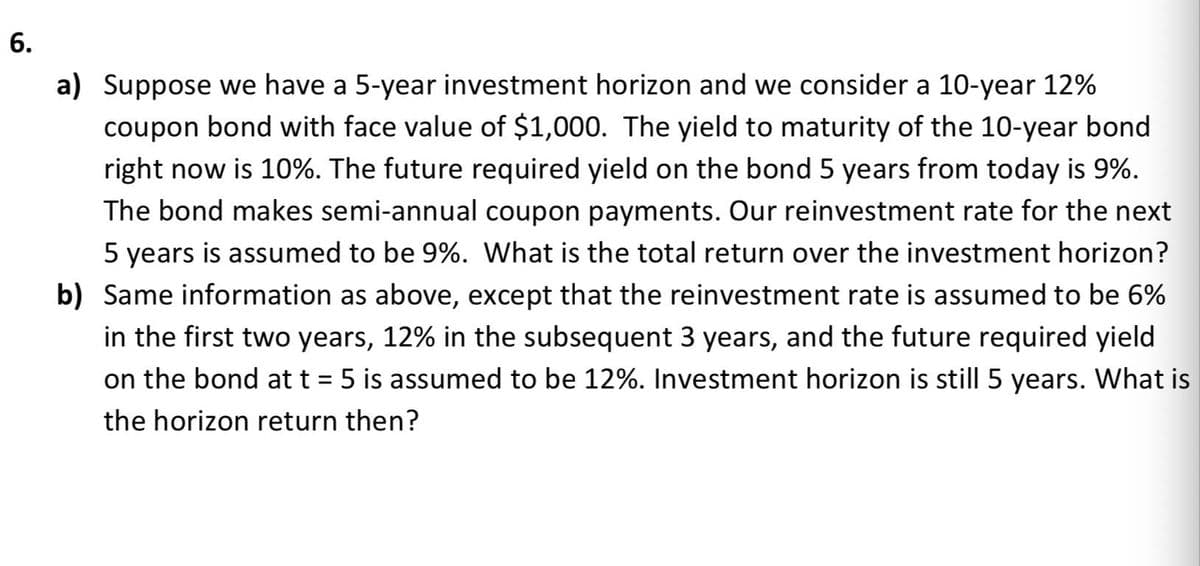 a) Suppose we have a 5-year investment horizon and we consider a 10-year 12%
coupon bond with face value of $1,000. The yield to maturity of the 10-year bond
right now is 10%. The future required yield on the bond 5 years from today is 9%.
The bond makes semi-annual coupon payments. Our reinvestment rate for the next
5 years is assumed to be 9%. What is the total return over the investment horizon?
b) Same information as above, except that the reinvestment rate is assumed to be 6%
in the first two years, 12% in the subsequent 3 years, and the future required yield
on the bond at t = 5 is assumed to be 12%. Investment horizon is still 5 years. What is
%3D
the horizon return then?
6.

