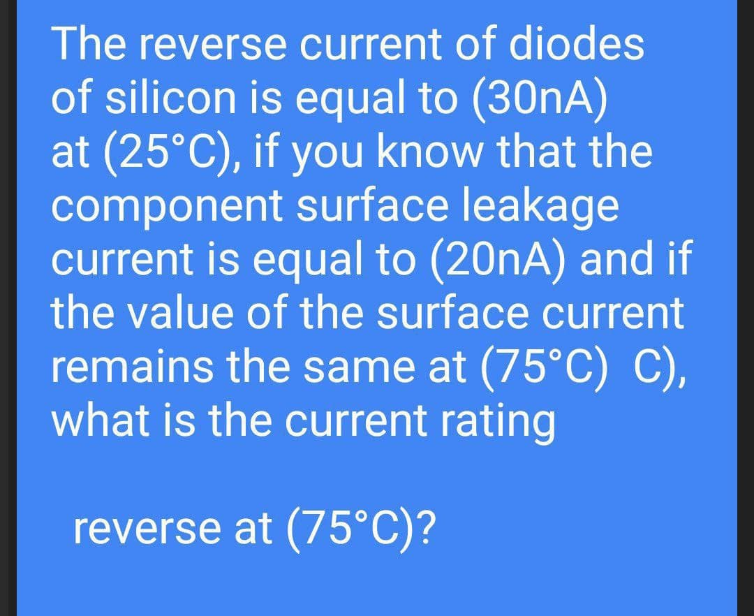 The reverse current of diodes
of silicon is equal to (30nA)
at (25°C), if you know that the
component surface leakage
current is equal to (20nA) and if
the value of the surface current
remains the same at (75°C) C),
what is the current rating
reverse at (75°C)?
