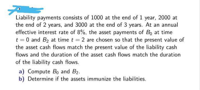 Liability payments consists of 1000 at the end of 1 year, 2000 at
the end of 2 years, and 3000 at the end of 3 years. At an annual
effective interest rate of 8%, the asset payments of Bo at time
t = 0 and B2 at time t 2 are chosen so that the present value of
the asset cash flows match the present value of the liability cash
flows and the duration of the asset cash flows match the duration
of the liability cash flows.
a) Compute Bo and B2.
b) Determine if the assets immunize the liabilities.
