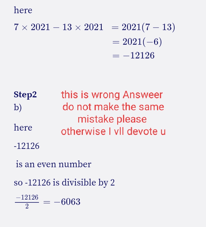 here
= 2021(7 – 13)
= 2021(-6)
7 x 2021 – 13 × 2021
|
= -12126
this is wrong Answeer
do not make the same
Step2
b)
mistake please
otherwise I vll devote u
here
-12126
is an even number
so -12126 is divisible by 2
-12126
-6063
2
