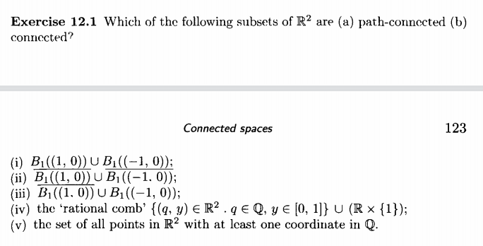 Exercise 12.1 Which of the following subsets of R? are (a) path-connected (b)
connected?
Connected spaces
123
(i) B1((1, 0))U B1((-1, 0));
(ii) B1((1, 0)) U B1 ((-1, 0));
(iii) B1((1, 0)) U B1((-1, 0));
(iv) the 'rational comb' {(q, y) E R² . q € Q, y E [0, 1]} U (R × {1});
(v) the set of all points in R2 with at least one coordinate in Q.

