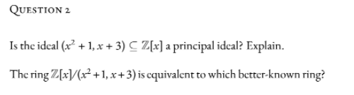 QUESTION 2
Is the ideal (x² + 1, x + 3) C Z[x] a principal idcal? Explain.
The ring Z[x]/(x² +1, x+3) is cquivalent to which better-known ring?
