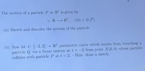 The motion of a particle P in R? is given by
7: R- R, (t) = (t, t").
(a) Sketch and describe the motion of the particle.
(b) Now let : [-2,2] - R² parametric curve which results from launching a
particle Q via a linear motion at t = -2 from point X(6,0) whose particle
collides with particle P att= 2. - Hint: draw a sketch.
