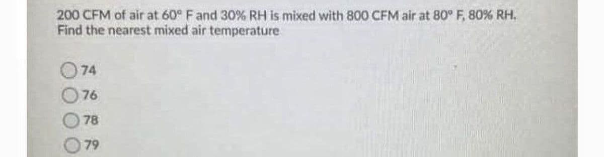 200 CFM of air at 60° Fand 30% RH is mixed with 800 CFM air at 80° F, 80% RH.
Find the nearest mixed air temperature
74
76
78
79
