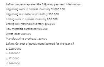 Laflin company reported the following year-end Information:
Beginning work in process inventory $1.080,000
Beginning raw materials inventory 300.000
Ending work in process inventory 900,000
Ending raw materials inventory 480,000
Raw materials purchased 960,000
Direct labor 800,000
Manufacturing overhead 720,000
Laflın's Co. cost of goods manufactured for the year Is?
a. $2300000
b. 2480000
C. 2120000
d. 2660000
