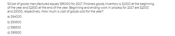 5)Cost of goods manufactured equals $95000 for 2017. Finished goods inventory is $1000 at the beginning
of the year and $2500 at the end of the year. Beginning and ending work in process for 2017 are $2000
and $3000, respectively. How much is cost of goods sold for the year?
a) $94000
b) $93500
C) $96500
d) $95500
