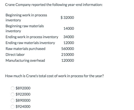 Crane Company reported the following year-end information:
Beginning work in process
$ 32000
inventory
Beginning raw materials
inventory
14000
Ending work in process inventory 34000
Ending raw materials inventory
12000
Raw materials purchased
560000
Direct labor
210000
Manufacturing overhead
120000
How much is Crane's total cost of work in process for the year?
$892000
$922000
$890000
$924000
OO O O
