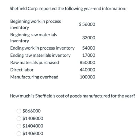 Sheffield Corp. reported the following year-end information:
Beginning work in process
inventory
$ 56000
Beginning raw materials
33000
inventory
Ending work in process inventory
54000
Ending raw materials inventory
17000
Raw materials purchased
850000
Direct labor
440000
Manufacturing overhead
100000
How much is Sheffield's cost of goods manufactured for the year?
$866000
$1408000
$1404000
$1406000
