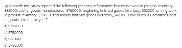 1)Coronado Industries reported the following year-end information: beginning work in process inventory,
$82000; cost of goods manufactured, $760000; beginning finished goods inventory, $52000; ending work
in process inventory, S72000; and ending finished goods inventory, $42000. How much is Coronado's cost
of goods sold for the year?
a) $760000
b) $750000
C) S770000
d) S780000
