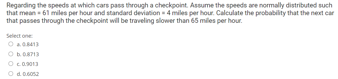 Regarding the speeds at which cars pass through a checkpoint. Assume the speeds are normally distributed such
that mean = 61 miles per hour and standard deviation = 4 miles per hour. Calculate the probability that the next car
that passes through the checkpoint will be traveling slower than 65 miles per hour.
Select one:
O a. 0.8413
O b. 0.8713
O c. 0.9013
O d. 0.6052
