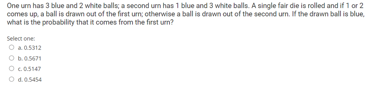 One urn has 3 blue and 2 white balls; a second urn has 1 blue and 3 white balls. A single fair die is rolled and if 1 or 2
comes up, a ball is drawn out of the first urn; otherwise a ball is drawn out of the second urn. If the drawn ball is blue,
what is the probability that it comes from the first urn?
Select one:
O a. 0.5312
O b. 0.5671
O c. 0.5147
O d. 0.5454
