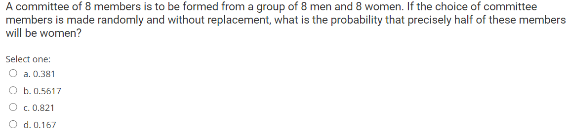 A committee of 8 members is to be formed from a group of 8 men and 8 women. If the choice of committee
members is made randomly and without replacement, what is the probability that precisely half of these members
will be women?
Select one:
O a. 0.381
b. 0.5617
O c. 0.821
O d. 0.167
